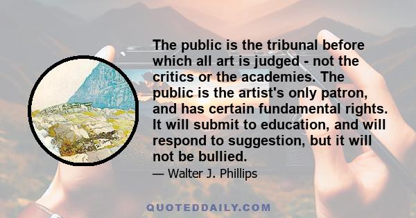 The public is the tribunal before which all art is judged - not the critics or the academies. The public is the artist's only patron, and has certain fundamental rights. It will submit to education, and will respond to