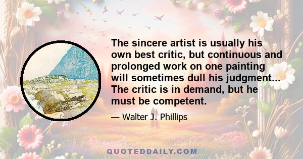 The sincere artist is usually his own best critic, but continuous and prolonged work on one painting will sometimes dull his judgment... The critic is in demand, but he must be competent.