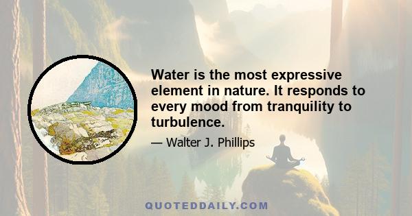 Water is the most expressive element in nature. It responds to every mood from tranquility to turbulence.