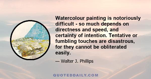 Watercolour painting is notoriously difficult - so much depends on directness and speed, and certainty of intention. Tentative or fumbling touches are disastrous, for they cannot be obliterated easily.