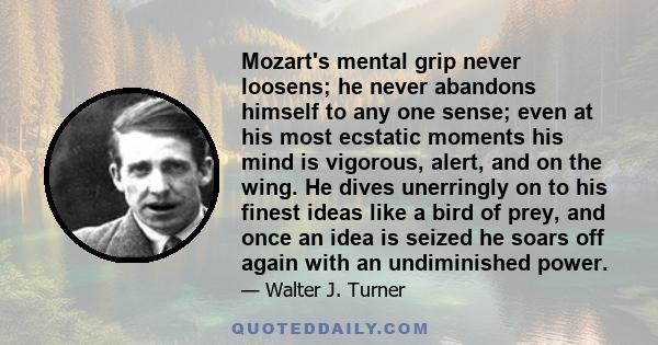 Mozart's mental grip never loosens; he never abandons himself to any one sense; even at his most ecstatic moments his mind is vigorous, alert, and on the wing. He dives unerringly on to his finest ideas like a bird of