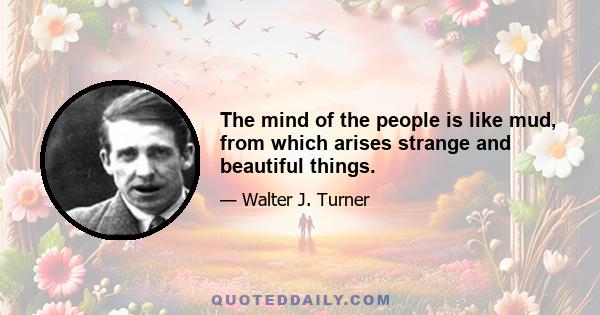 The mind of the people is like mud, from which arises strange and beautiful things.