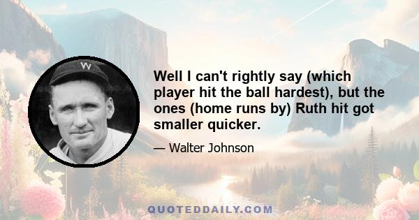 Well I can't rightly say (which player hit the ball hardest), but the ones (home runs by) Ruth hit got smaller quicker.