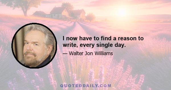 I now have to find a reason to write, every single day.