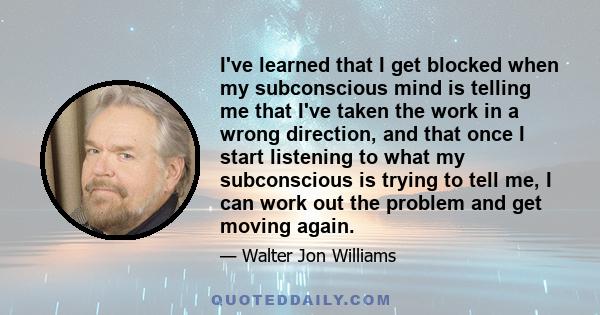 I've learned that I get blocked when my subconscious mind is telling me that I've taken the work in a wrong direction, and that once I start listening to what my subconscious is trying to tell me, I can work out the