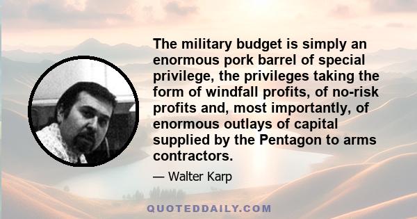 The military budget is simply an enormous pork barrel of special privilege, the privileges taking the form of windfall profits, of no-risk profits and, most importantly, of enormous outlays of capital supplied by the