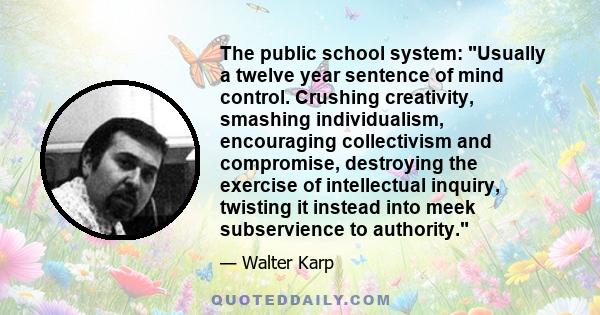 The public school system: Usually a twelve year sentence of mind control. Crushing creativity, smashing individualism, encouraging collectivism and compromise, destroying the exercise of intellectual inquiry, twisting