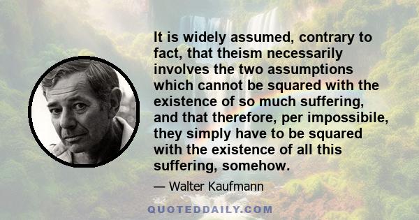 It is widely assumed, contrary to fact, that theism necessarily involves the two assumptions which cannot be squared with the existence of so much suffering, and that therefore, per impossibile, they simply have to be