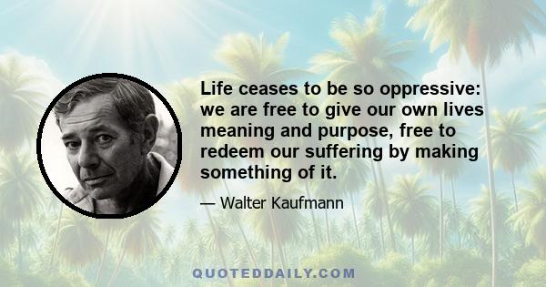 Life ceases to be so oppressive: we are free to give our own lives meaning and purpose, free to redeem our suffering by making something of it.