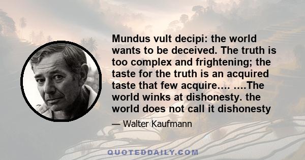 Mundus vult decipi: the world wants to be deceived. The truth is too complex and frightening; the taste for the truth is an acquired taste that few acquire…. ….The world winks at dishonesty. the world does not call it