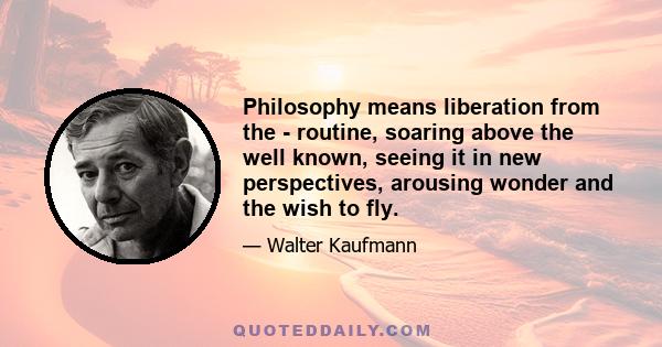 Philosophy means liberation from the - routine, soaring above the well known, seeing it in new perspectives, arousing wonder and the wish to fly.