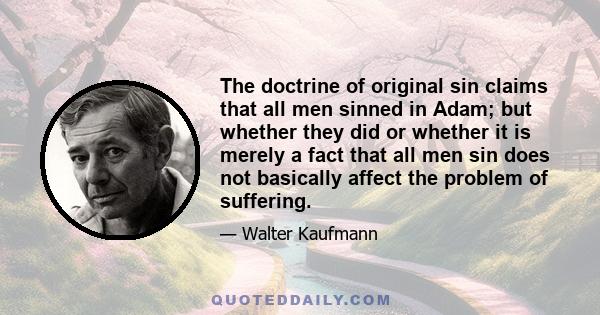 The doctrine of original sin claims that all men sinned in Adam; but whether they did or whether it is merely a fact that all men sin does not basically affect the problem of suffering.