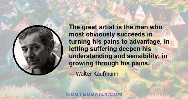 The great artist is the man who most obviously succeeds in turning his pains to advantage, in letting suffering deepen his understanding and sensibility, in growing through his pains.