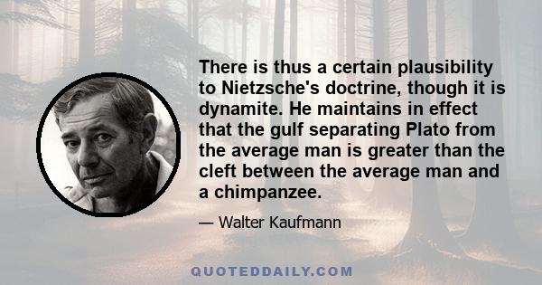 There is thus a certain plausibility to Nietzsche's doctrine, though it is dynamite. He maintains in effect that the gulf separating Plato from the average man is greater than the cleft between the average man and a