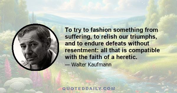 To try to fashion something from suffering, to relish our triumphs, and to endure defeats without resentment: all that is compatible with the faith of a heretic.