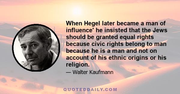 When Hegel later became a man of influence' he insisted that the Jews should be granted equal rights because civic rights belong to man because he is a man and not on account of his ethnic origins or his religion.