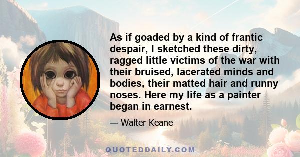 As if goaded by a kind of frantic despair, I sketched these dirty, ragged little victims of the war with their bruised, lacerated minds and bodies, their matted hair and runny noses. Here my life as a painter began in