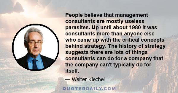 People believe that management consultants are mostly useless parasites. Up until about 1980 it was consultants more than anyone else who came up with the critical concepts behind strategy. The history of strategy