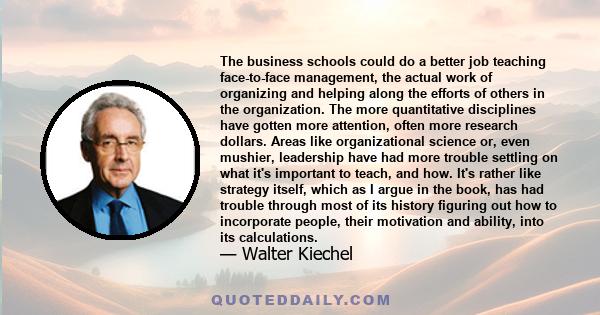 The business schools could do a better job teaching face-to-face management, the actual work of organizing and helping along the efforts of others in the organization. The more quantitative disciplines have gotten more