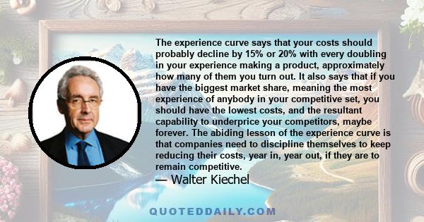 The experience curve says that your costs should probably decline by 15% or 20% with every doubling in your experience making a product, approximately how many of them you turn out. It also says that if you have the