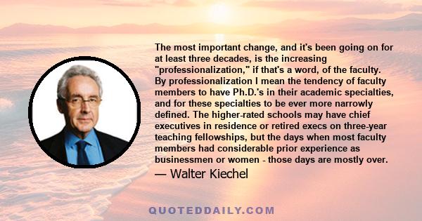 The most important change, and it's been going on for at least three decades, is the increasing professionalization, if that's a word, of the faculty. By professionalization I mean the tendency of faculty members to