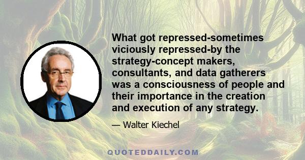 What got repressed-sometimes viciously repressed-by the strategy-concept makers, consultants, and data gatherers was a consciousness of people and their importance in the creation and execution of any strategy.