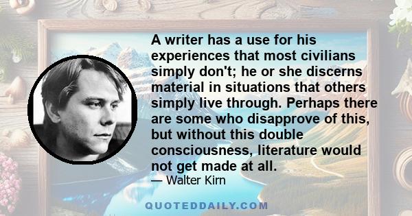 A writer has a use for his experiences that most civilians simply don't; he or she discerns material in situations that others simply live through. Perhaps there are some who disapprove of this, but without this double