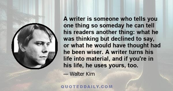 A writer is someone who tells you one thing so someday he can tell his readers another thing: what he was thinking but declined to say, or what he would have thought had he been wiser. A writer turns his life into