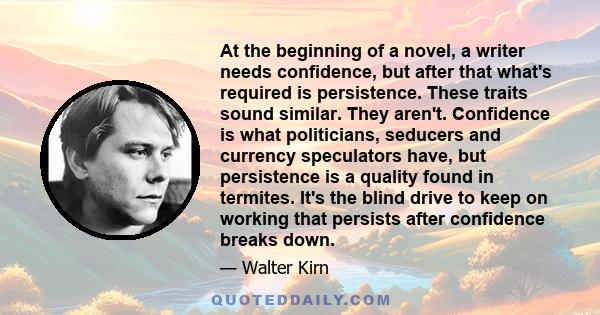 At the beginning of a novel, a writer needs confidence, but after that what's required is persistence. These traits sound similar. They aren't. Confidence is what politicians, seducers and currency speculators have, but 