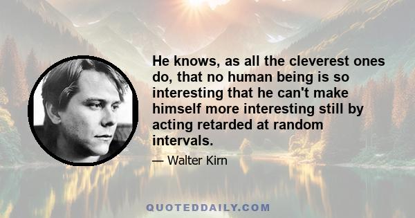 He knows, as all the cleverest ones do, that no human being is so interesting that he can't make himself more interesting still by acting retarded at random intervals.