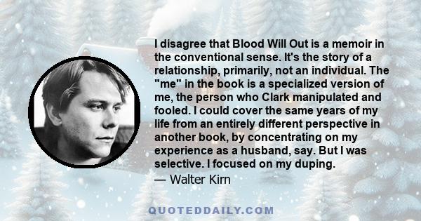 I disagree that Blood Will Out is a memoir in the conventional sense. It's the story of a relationship, primarily, not an individual. The me in the book is a specialized version of me, the person who Clark manipulated