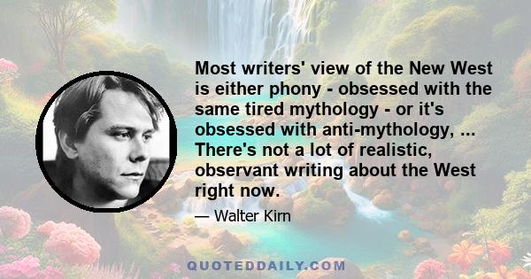 Most writers' view of the New West is either phony - obsessed with the same tired mythology - or it's obsessed with anti-mythology, ... There's not a lot of realistic, observant writing about the West right now.