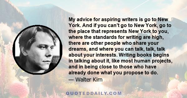 My advice for aspiring writers is go to New York. And if you can’t go to New York, go to the place that represents New York to you, where the standards for writing are high, there are other people who share your dreams, 