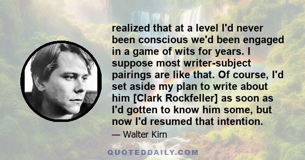 realized that at a level I'd never been conscious we'd been engaged in a game of wits for years. I suppose most writer-subject pairings are like that. Of course, I'd set aside my plan to write about him [Clark