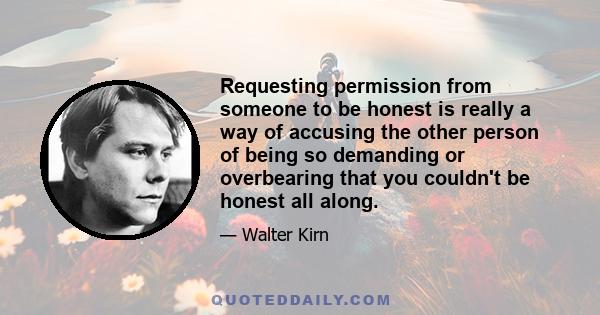 Requesting permission from someone to be honest is really a way of accusing the other person of being so demanding or overbearing that you couldn't be honest all along.