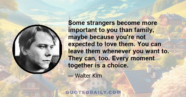 Some strangers become more important to you than family, maybe because you're not expected to love them. You can leave them whenever you want to. They can, too. Every moment together is a choice.