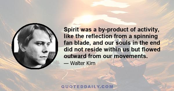 Spirit was a by-product of activity, like the reflection from a spinning fan blade, and our souls in the end did not reside within us but flowed outward from our movements.