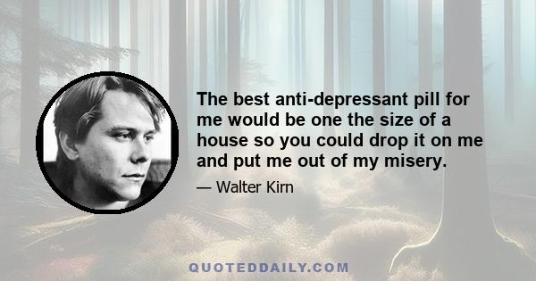 The best anti-depressant pill for me would be one the size of a house so you could drop it on me and put me out of my misery.