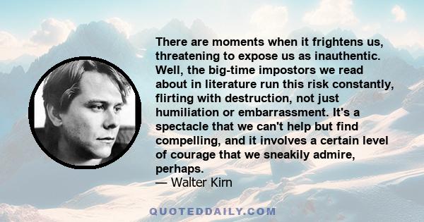 There are moments when it frightens us, threatening to expose us as inauthentic. Well, the big-time impostors we read about in literature run this risk constantly, flirting with destruction, not just humiliation or