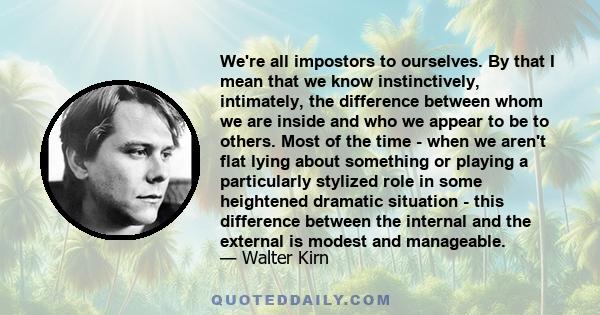 We're all impostors to ourselves. By that I mean that we know instinctively, intimately, the difference between whom we are inside and who we appear to be to others. Most of the time - when we aren't flat lying about