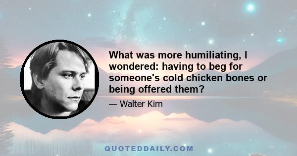 What was more humiliating, I wondered: having to beg for someone's cold chicken bones or being offered them?