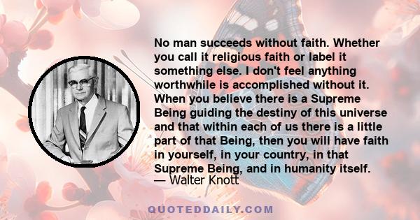 No man succeeds without faith. Whether you call it religious faith or label it something else. I don't feel anything worthwhile is accomplished without it. When you believe there is a Supreme Being guiding the destiny