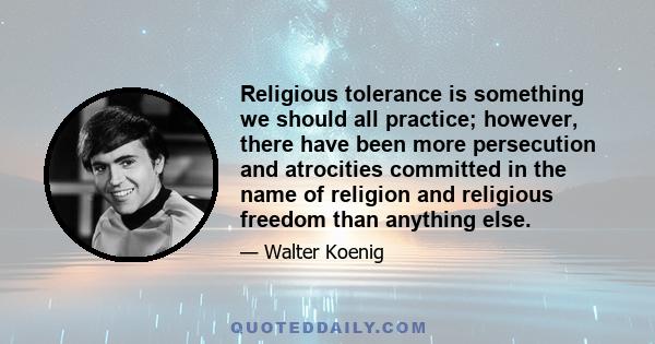 Religious tolerance is something we should all practice; however, there have been more persecution and atrocities committed in the name of religion and religious freedom than anything else.