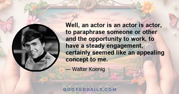 Well, an actor is an actor is actor, to paraphrase someone or other and the opportunity to work, to have a steady engagement, certainly seemed like an appealing concept to me.