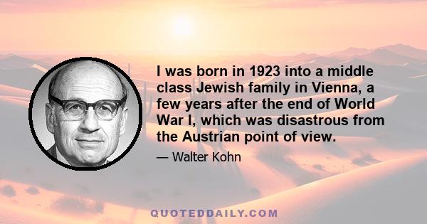 I was born in 1923 into a middle class Jewish family in Vienna, a few years after the end of World War I, which was disastrous from the Austrian point of view.