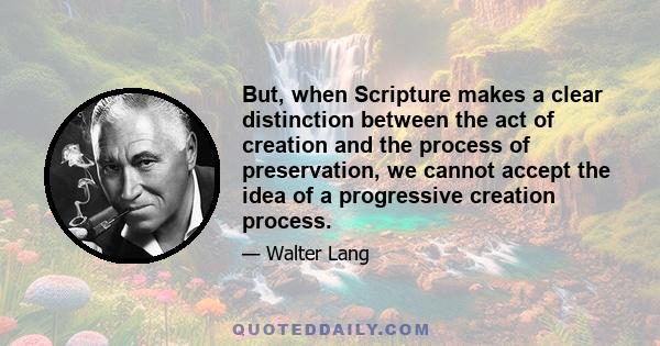 But, when Scripture makes a clear distinction between the act of creation and the process of preservation, we cannot accept the idea of a progressive creation process.