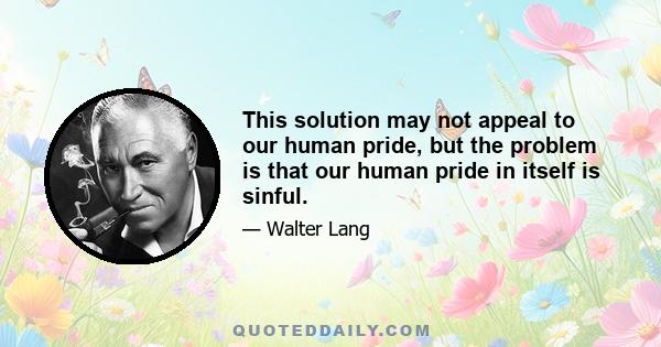 This solution may not appeal to our human pride, but the problem is that our human pride in itself is sinful.