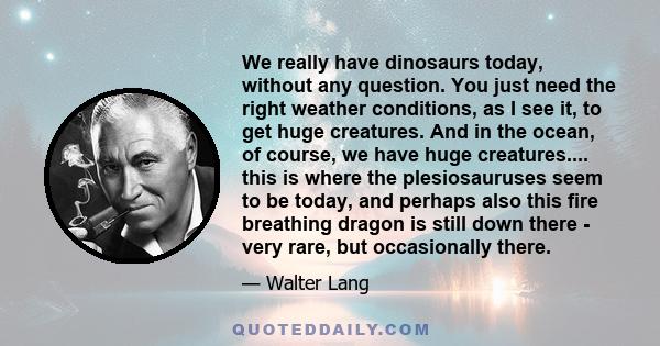 We really have dinosaurs today, without any question. You just need the right weather conditions, as I see it, to get huge creatures. And in the ocean, of course, we have huge creatures.... this is where the