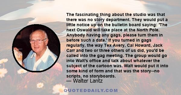 The fascinating thing about the studio was that there was no story department. They would put a little notice up on the bulletin board saying: 'The next Oswald will take place at the North Pole. Anybody having any gags, 