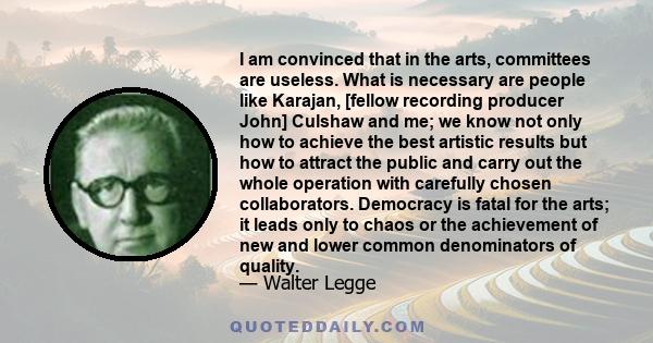 I am convinced that in the arts, committees are useless. What is necessary are people like Karajan, [fellow recording producer John] Culshaw and me; we know not only how to achieve the best artistic results but how to